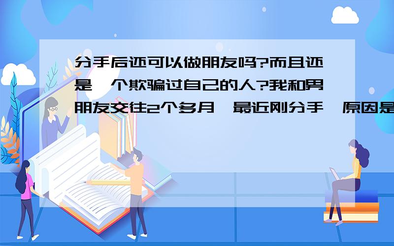 分手后还可以做朋友吗?而且还是一个欺骗过自己的人?我和男朋友交往2个多月,最近刚分手,原因是他欺骗了我,他在和我交往前就已经有女朋友了,而且还同居了,最近他女朋友打电话给我说是