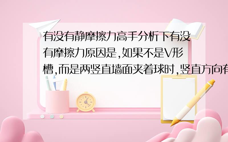 有没有静摩擦力高手分析下有没有摩擦力原因是,如果不是V形槽,而是两竖直墙面夹着球时,竖直方向有静摩擦力,(看截面受力分析)