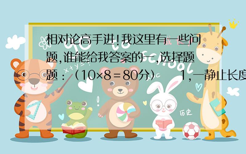 相对论高手进!我这里有一些问题,谁能给我答案的一,选择题题：（10×8＝80分）    1,一静止长度为l的刚杆,在平行于刚杆方向运动时,它的长度变化为：    a,变长,b,变短,c不变,d,取决于向前还是