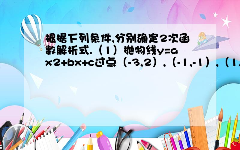 根据下列条件,分别确定2次函数解析式.（1）抛物线y=ax2+bx+c过点（-3,2）,（-1,-1）,（1,3）；（2）抛物线y=ax2+bx+c与x轴的两交点的横坐标分别是-2分之1,2分之3,与y轴两交点的纵坐标是-5