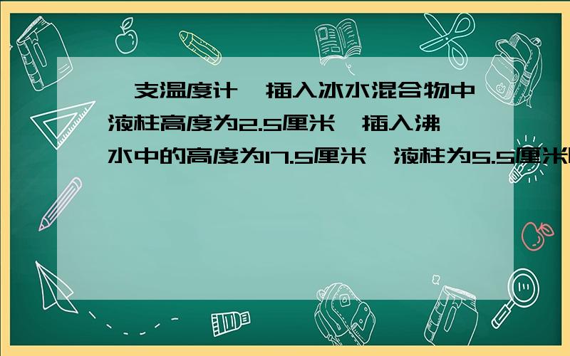 一支温度计,插入冰水混合物中液柱高度为2.5厘米,插入沸水中的高度为17.5厘米,液柱为5.5厘米时物体温度