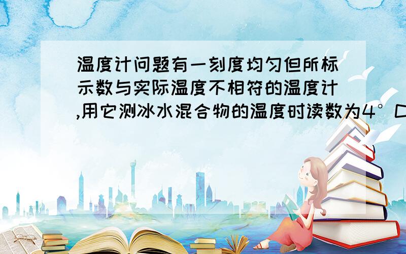 温度计问题有一刻度均匀但所标示数与实际温度不相符的温度计,用它测冰水混合物的温度时读数为4°C；用它测标准大气压下沸水的温度时读数为94°C；再用它测某液体的温度时,它的读数为58