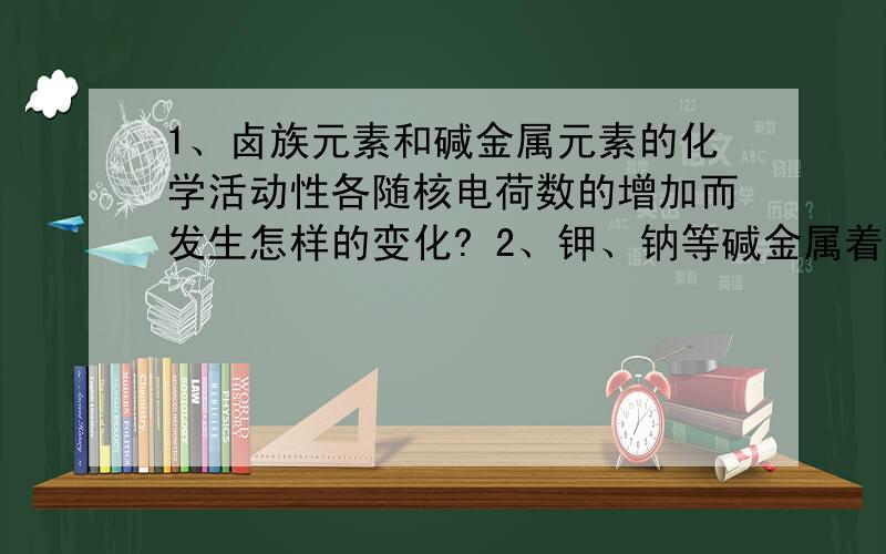 1、卤族元素和碱金属元素的化学活动性各随核电荷数的增加而发生怎样的变化? 2、钾、钠等碱金属着火时...1、卤族元素和碱金属元素的化学活动性各随核电荷数的增加而发生怎样的变化?2、