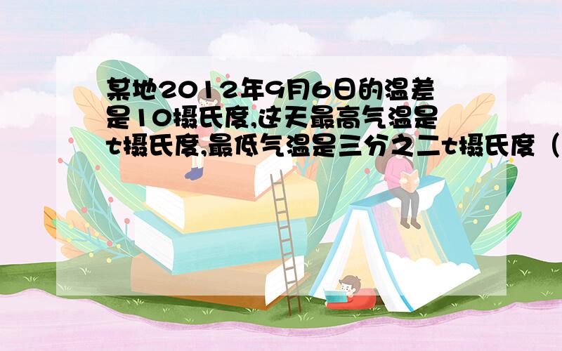 某地2012年9月6日的温差是10摄氏度,这天最高气温是t摄氏度,最低气温是三分之二t摄氏度（列关系式）方程