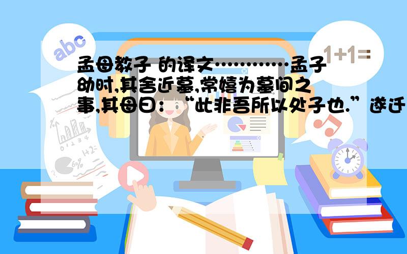 孟母教子 的译文…………孟子幼时,其舍近墓,常嬉为墓间之事,其母曰：“此非吾所以处子也.”遂迁居市旁；孟子又嬉为贾人炫卖之事.母曰：“此又非吾所以处子也.”复徙居学宫之旁；孟子