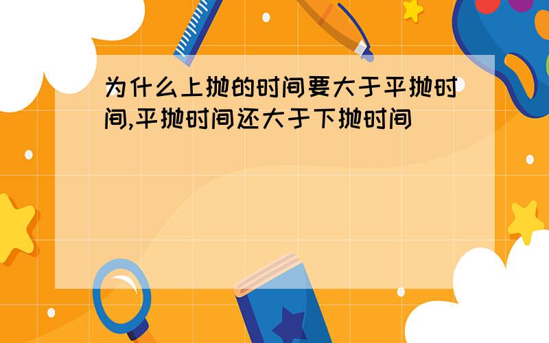 为什么上抛的时间要大于平抛时间,平抛时间还大于下抛时间