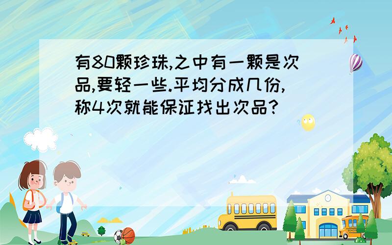 有80颗珍珠,之中有一颗是次品,要轻一些.平均分成几份,称4次就能保证找出次品?