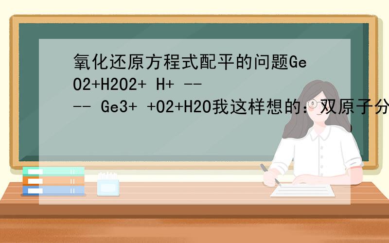 氧化还原方程式配平的问题GeO2+H2O2+ H+ ---- Ge3+ +O2+H2O我这样想的：双原子分子参加反应,或有双原子分子生成时,配平时一定要注意化合价升降总数是2乘以每个原子化合价升降值.（书上写的）