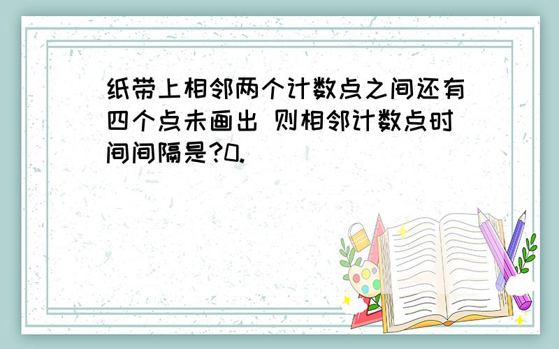 纸带上相邻两个计数点之间还有四个点未画出 则相邻计数点时间间隔是?0.