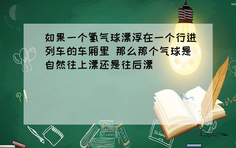 如果一个氢气球漂浮在一个行进列车的车厢里 那么那个气球是自然往上漂还是往后漂