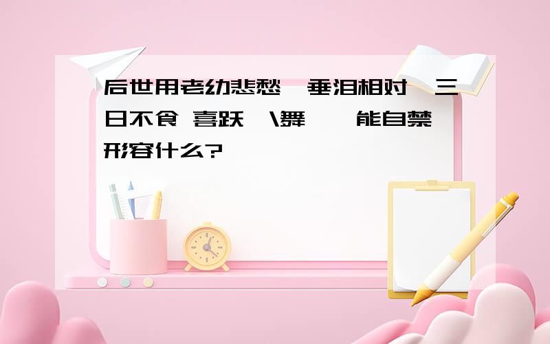 后世用老幼悲愁,垂泪相对,三日不食 喜跃抃\舞,弗能自禁形容什么?