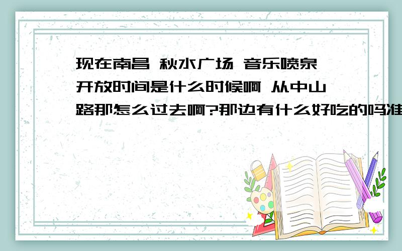 现在南昌 秋水广场 音乐喷泉开放时间是什么时候啊 从中山路那怎么过去啊?那边有什么好吃的吗准备这两天和一个朋友过去玩,但我刚来南昌.所以想确定下秋水广场的开放时间 以及如何游玩