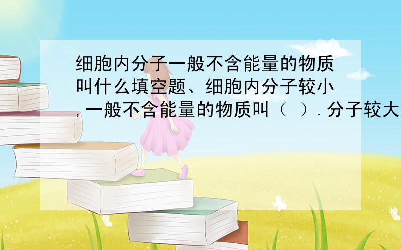 细胞内分子一般不含能量的物质叫什么填空题、细胞内分子较小,一般不含能量的物质叫（ ）.分子较大,一般含有能量的物质叫（ ）.水属于（ ）,蛋白质属于（ ）急要今天晚上回答出来求求