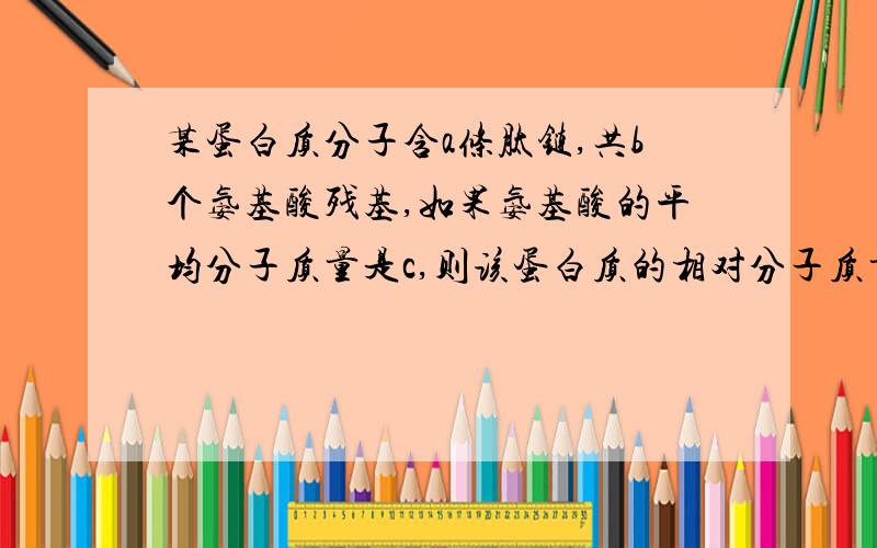 某蛋白质分子含a条肽链,共b个氨基酸残基,如果氨基酸的平均分子质量是c,则该蛋白质的相对分子质量以及水解时需要的水分子的相对分子质量分别是______、_______注意是氨基酸残基而不是氨基