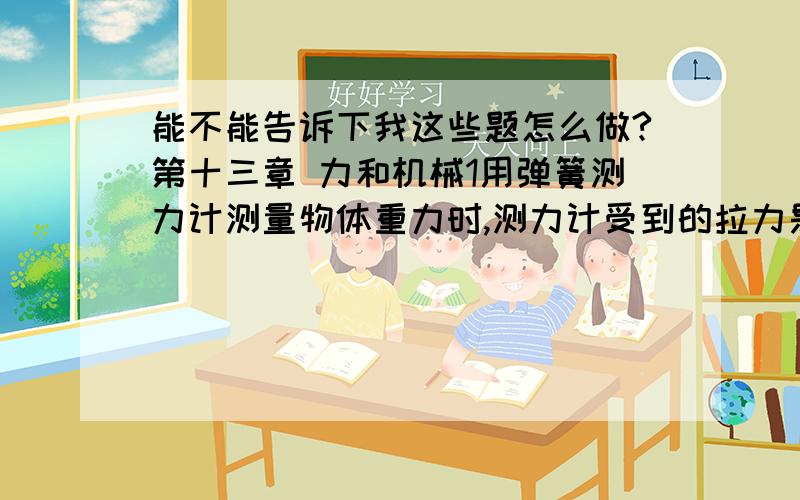 能不能告诉下我这些题怎么做?第十三章 力和机械1用弹簧测力计测量物体重力时,测力计受到的拉力是3N,物体重力是___N.用弹簧测力计拉着重10N物体沿水平地面做匀速直线运动时,如果测力计读