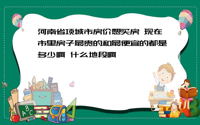 河南省项城市房价想买房 现在市里房子最贵的和最便宜的都是多少啊 什么地段啊