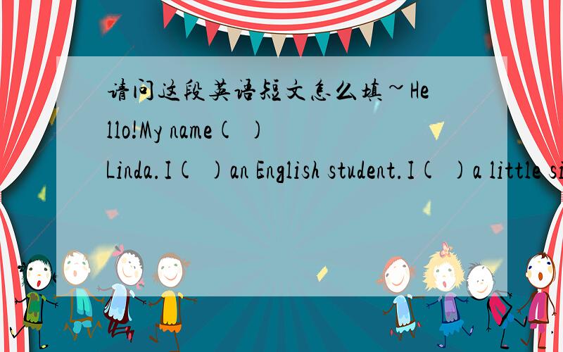 请问这段英语短文怎么填~Hello!My name( )Linda.I( )an English student.I( )a little sister,Ann.Ann and I( )primary school( ).We( )the same school.My father( )a teacher.My mother ( )a teacher too.(　　　）both　（　　）hard．They＇r
