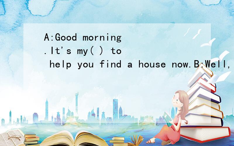 A:Good morning.It's my( ) to help you find a house now.B:Well,I'm not ( )what kind of house to buy .A:Let me ( ) you some pictures of houses.A:Yes.I think I can show you some.The( )of the house here is too high.B:I'm always living here ,so I don't ab