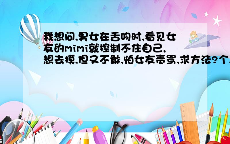 我想问,男女在舌吻时,看见女友的mimi就控制不住自己,想去摸,但又不敢,怕女友责骂,求方法?个人属于胆小,有责任心的人.