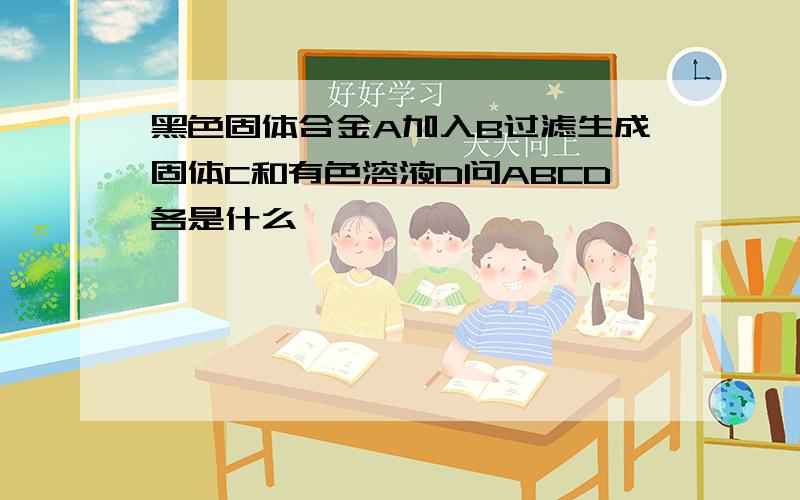 黑色固体合金A加入B过滤生成固体C和有色溶液D问ABCD各是什么