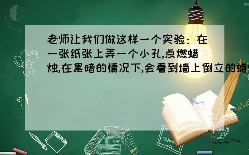 老师让我们做这样一个实验：在一张纸张上弄一个小孔,点燃蜡烛,在黑暗的情况下,会看到墙上倒立的蜡烛,我只看到了一个小孔啊,哪位大虾知道这是什么实验,具体说下过程本人物理菜鸟,刚刚