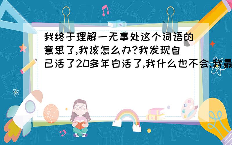 我终于理解一无事处这个词语的意思了,我该怎么办?我发现自己活了20多年白活了,我什么也不会.我最擅长的就是和父母吵架.我把所有的不满都归在父母身上.日子一天天的过去,我也意识到了