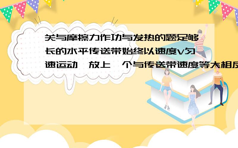 关与摩擦力作功与发热的题足够长的水平传送带始终以速度V匀速运动,放上一个与传送带速度等大相反的小物体,物体质量为m.最终速度相同.在小物体与传送带间有相对运动的过程中,滑动摩擦