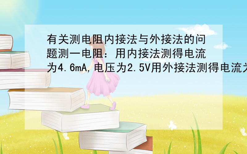 有关测电阻内接法与外接法的问题测一电阻：用内接法测得电流为4.6mA,电压为2.5V用外接法测得电流为5.0mA,电压为2.3V,那么是应该用外接法的来算,还是用内接法的来算?