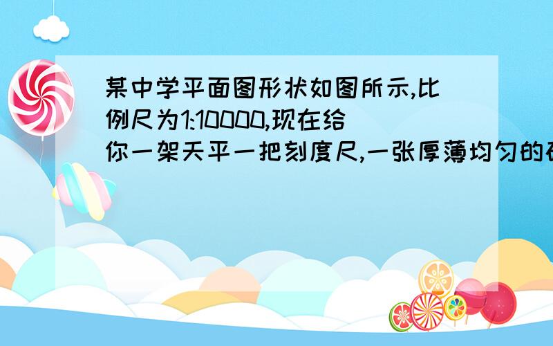 某中学平面图形状如图所示,比例尺为1:10000,现在给你一架天平一把刻度尺,一张厚薄均匀的硬纸板（足够大）和一把剪刀.你能否测出这所中学的占地面积?写出测量的过程、所需测量的量和占