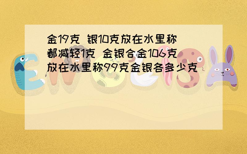 金19克 银10克放在水里称都减轻1克 金银合金106克放在水里称99克金银各多少克