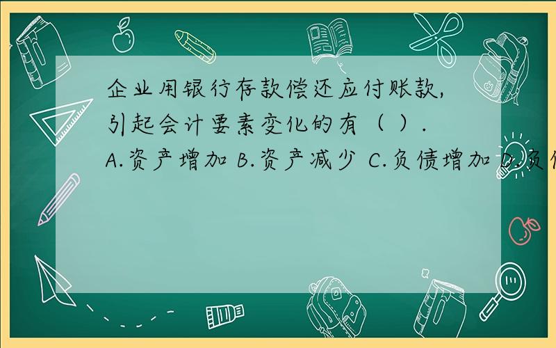 企业用银行存款偿还应付账款,引起会计要素变化的有（ ）.A.资产增加 B.资产减少 C.负债增加 D.负债减少