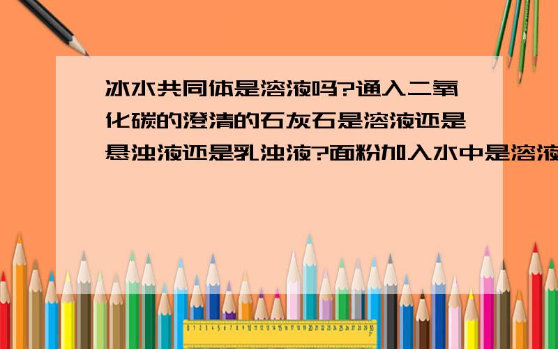 冰水共同体是溶液吗?通入二氧化碳的澄清的石灰石是溶液还是悬浊液还是乳浊液?面粉加入水中是溶液还是悬浊液还是乳浊液?干净的海水是溶液还是悬浊液还是乳浊液?二氧化碳通入水是溶液