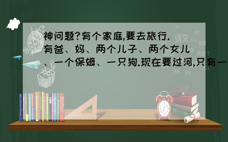 神问题?有个家庭,要去旅行.有爸、妈、两个儿子、两个女儿、一个保姆、一只狗.现在要过河,只有一条船,且只能一人撑船一人搭船(四个孩子和狗不会撑船,狗算一人).如果爸不在,妈打死两个