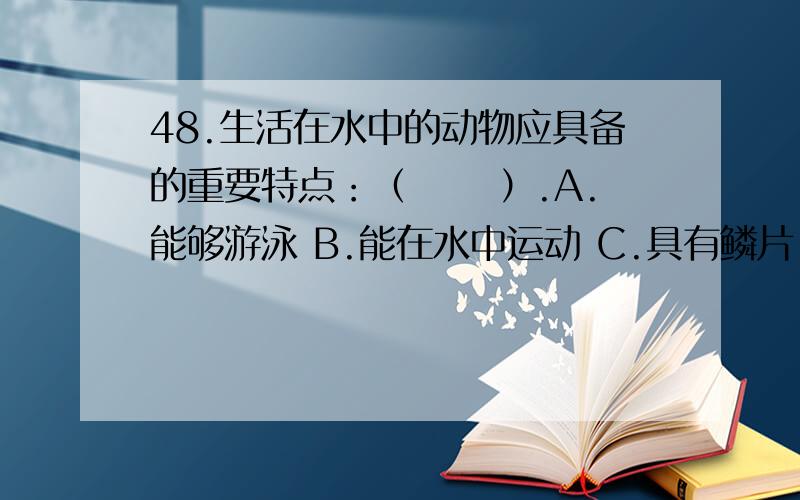 48.生活在水中的动物应具备的重要特点：（　　 ）.A.能够游泳 B.能在水中运动 C.具有鳞片 D.必须有鳍48.生活在水中的动物应具备的重要特点：（　　 ）.A.能够游泳 B.能在水中运动 C.具有鳞