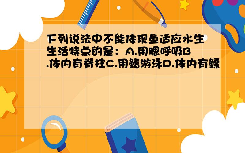 下列说法中不能体现鱼适应水生生活特点的是：A.用腮呼吸B.体内有脊柱C.用鳍游泳D.体内有鳔