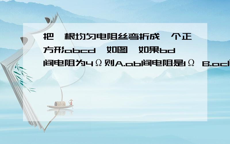 把一根均匀电阻丝弯折成一个正方形abcd,如图,如果bd间电阻为4Ω则A.ab间电阻是1Ω B.ac间电阻是2Ω C.ad间电阻是3Ω D.bc间电阻是4Ω