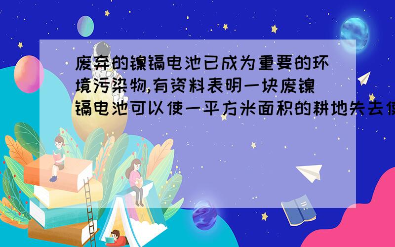 废弃的镍镉电池已成为重要的环境污染物,有资料表明一块废镍镉电池可以使一平方米面积的耕地失去使用价值.有资料表明一块废镍镉电池可以使一平方米面积的耕地失去使用价值.在酸性土