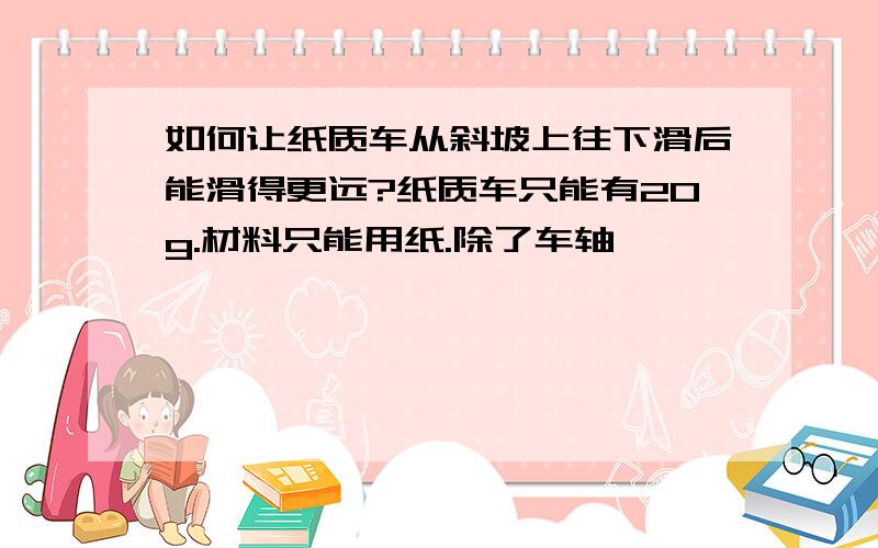 如何让纸质车从斜坡上往下滑后能滑得更远?纸质车只能有20g.材料只能用纸.除了车轴