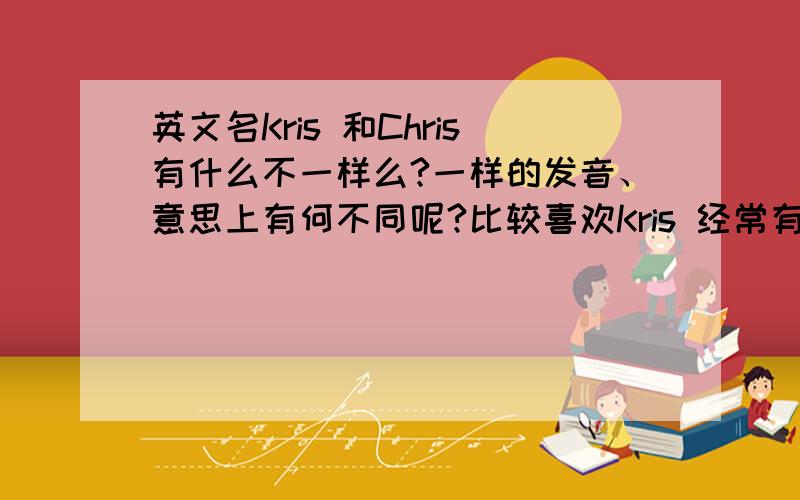 英文名Kris 和Chris有什么不一样么?一样的发音、意思上有何不同呢?比较喜欢Kris 经常有人写成Chirs很是郁闷、、Chris 感觉太普遍了、、叫K还得给人家解释半天、都懒得解释了、、