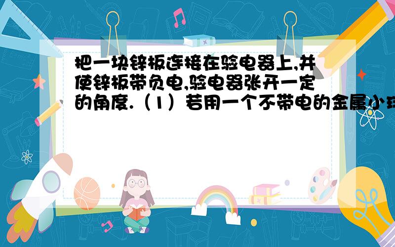 把一块锌板连接在验电器上,并使锌板带负电,验电器张开一定的角度.（1）若用一个不带电的金属小球与锌板相接触,则验电器指针偏角将?（2）若用紫外线照射锌板,偏角?（3）实验前使锌板带