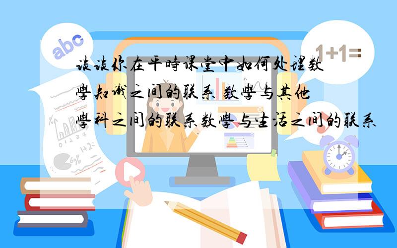 谈谈你在平时课堂中如何处理数学知识之间的联系 数学与其他学科之间的联系数学与生活之间的联系