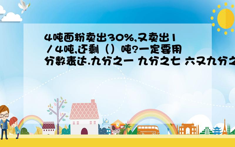 4吨面粉卖出30%,又卖出1／4吨,还剩（）吨?一定要用分数表达.九分之一 九分之七 六又九分之二 七又九分之七选一个