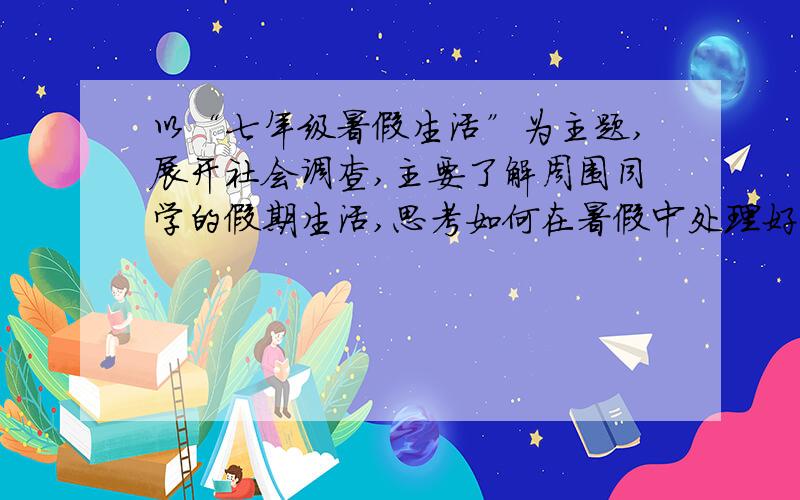 以“七年级暑假生活”为主题,展开社会调查,主要了解周围同学的假期生活,思考如何在暑假中处理好学习与娱乐的关系,如何杜绝不良嗜好,抵制社会不良风气的侵染,如何培养高雅情趣使假期