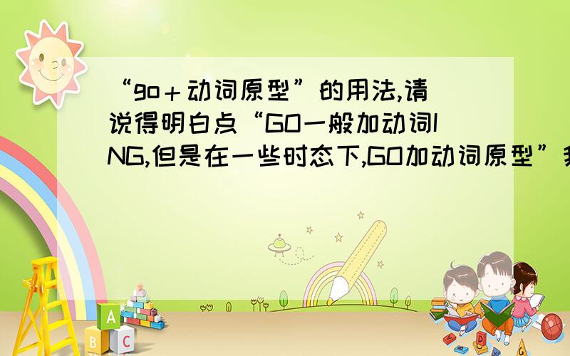 “go＋动词原型”的用法,请说得明白点“GO一般加动词ING,但是在一些时态下,GO加动词原型”我想问一下,在哪些时态下,go加原型阿?我明白了一定重谢,不要为了争2分护弄我啊!