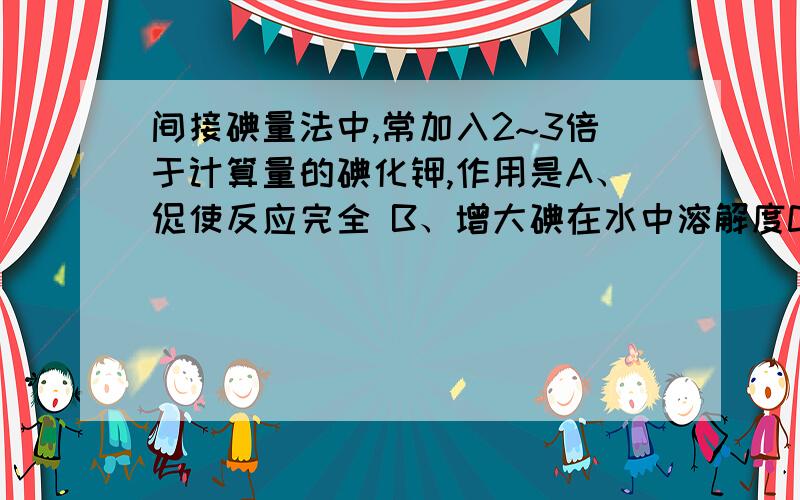 间接碘量法中,常加入2~3倍于计算量的碘化钾,作用是A、促使反应完全 B、增大碘在水中溶解度C、降低碘的挥发性 D、以上都对