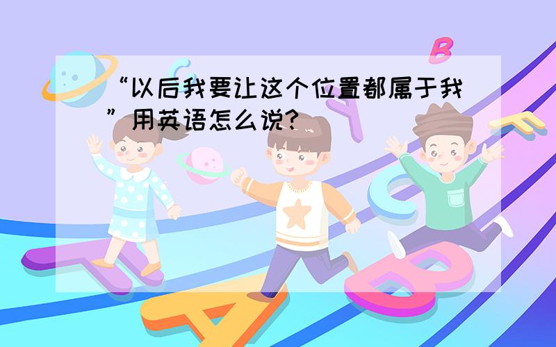 “以后我要让这个位置都属于我”用英语怎么说?