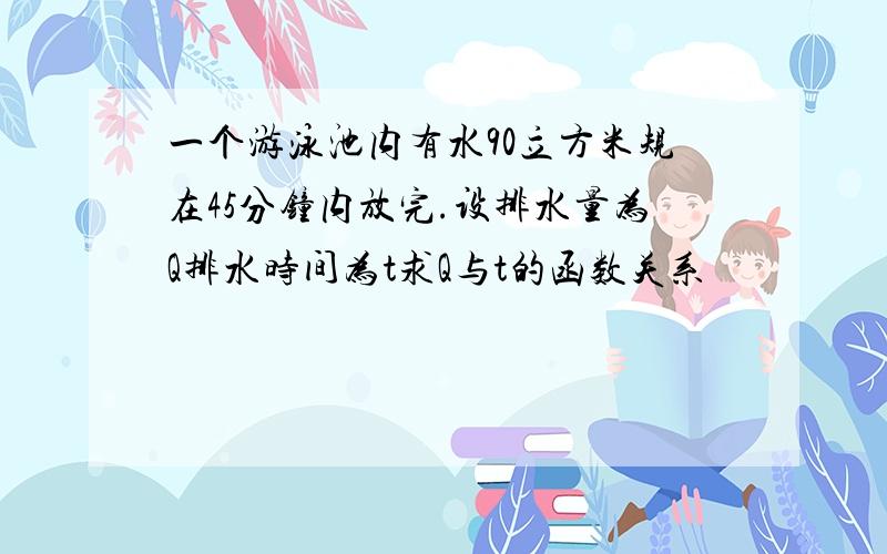 一个游泳池内有水90立方米规在45分钟内放完.设排水量为Q排水时间为t求Q与t的函数关系