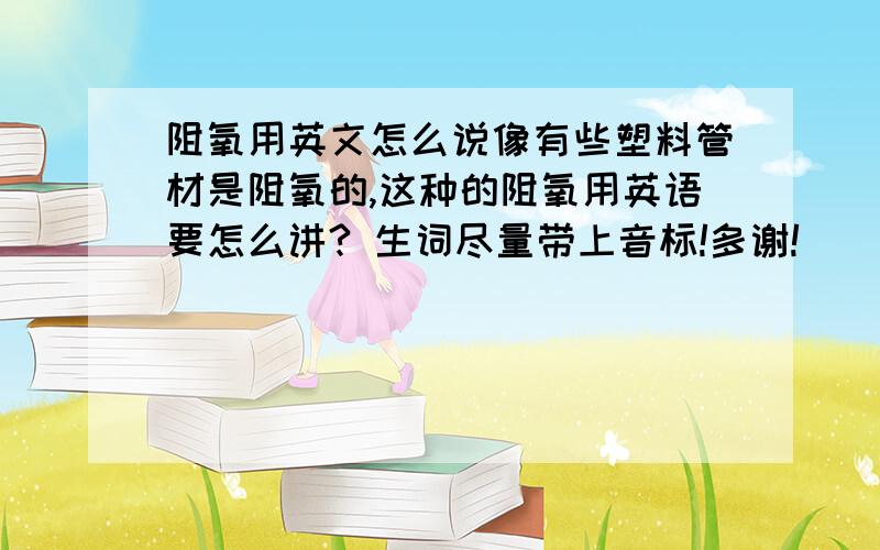 阻氧用英文怎么说像有些塑料管材是阻氧的,这种的阻氧用英语要怎么讲? 生词尽量带上音标!多谢!