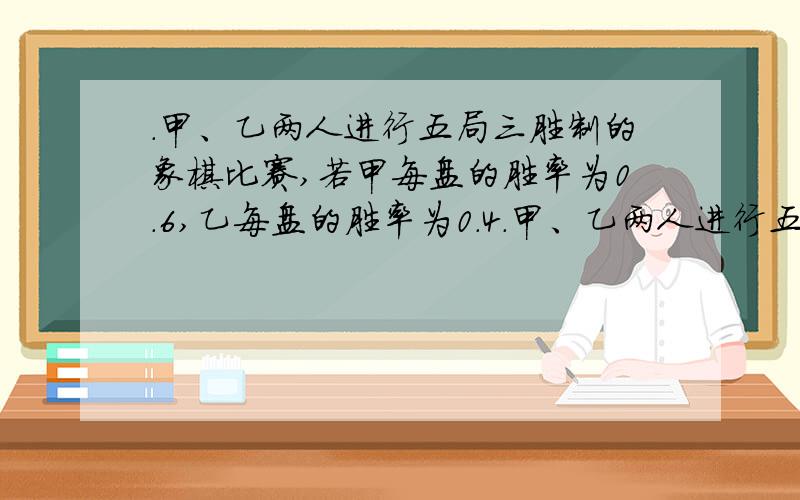 ．甲、乙两人进行五局三胜制的象棋比赛,若甲每盘的胜率为0.6,乙每盘的胜率为0.4．甲、乙两人进行五局三胜制的象棋比赛,若甲每盘的胜率为0.6,乙每盘的胜率为 0.4（和棋不算）,求：（1）比