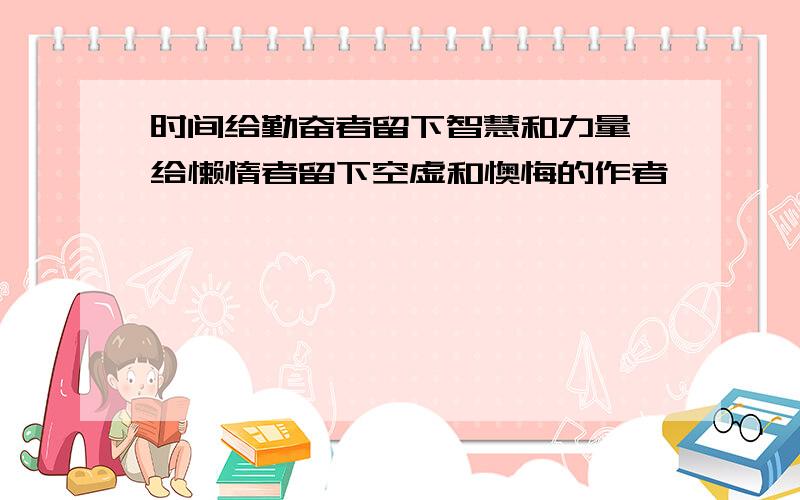 时间给勤奋者留下智慧和力量,给懒惰者留下空虚和懊悔的作者